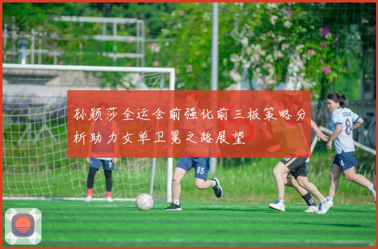 孙颖莎全运会前强化前三板策略分析助力女单卫冕之路展望