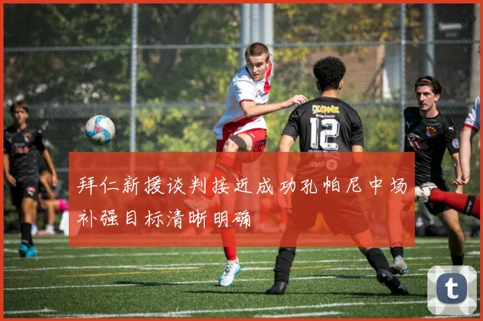 拜仁新援谈判接近成功孔帕尼中场补强目标清晰明确