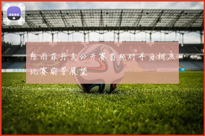 陈雨菲丹麦公开赛首轮对手分析及比赛前景展望