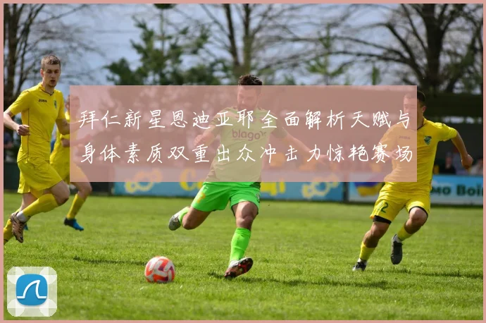 拜仁新星恩迪亚耶全面解析天赋与身体素质双重出众冲击力惊艳赛场