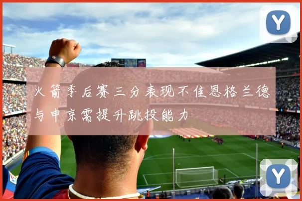 火箭季后赛三分表现不佳恩格兰德与申京需提升跳投能力