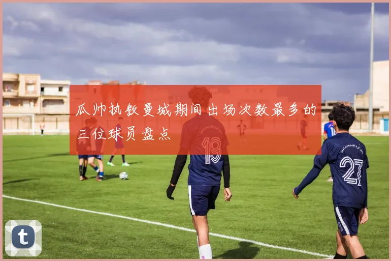 瓜帅执教曼城期间出场次数最多的三位球员盘点