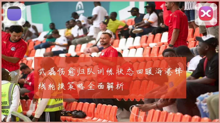 武磊伤愈归队训练状态回暖海港锋线轮换策略全面解析