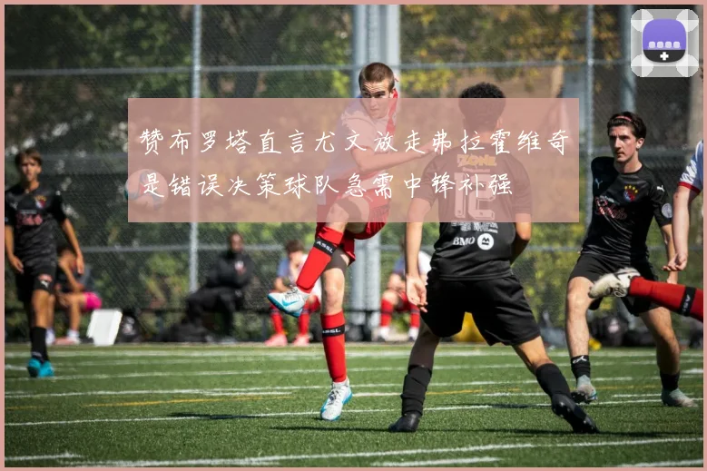 赞布罗塔直言尤文放走弗拉霍维奇是错误决策球队急需中锋补强