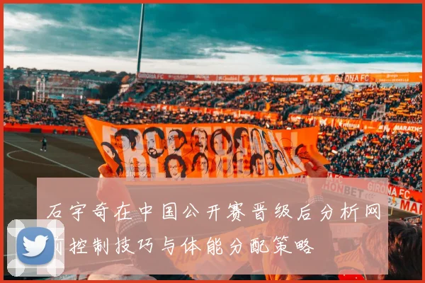 石宇奇在中国公开赛晋级后分析网前控制技巧与体能分配策略